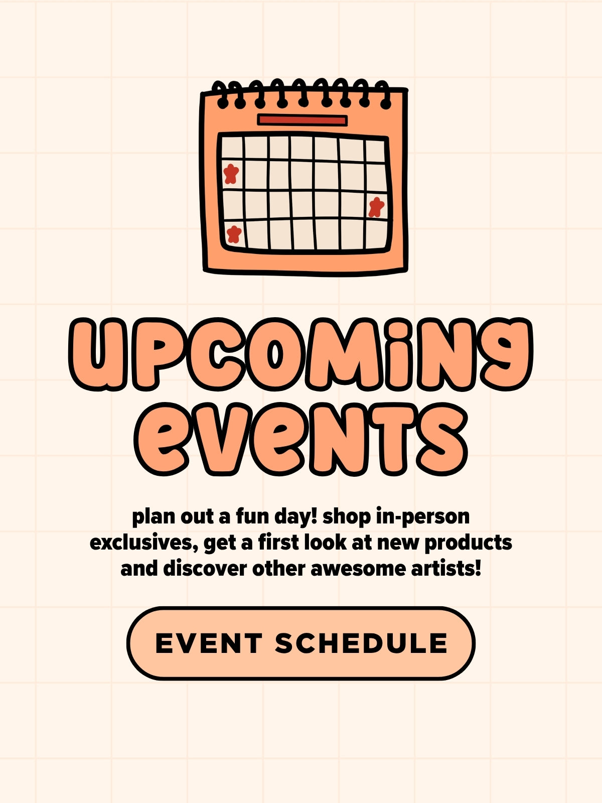 A digital graphic with a peach and cream grid background, featuring a cartoon calendar icon above the text 'UPCOMING EVENTS' in peach bubble letters. Smaller black text reads 'plan out a fun day! shop in-person exclusives, get a first look at new products and discover other awesome artists!' Below is a peach rounded rectangle button that says 'EVENT SCHEDULE'.