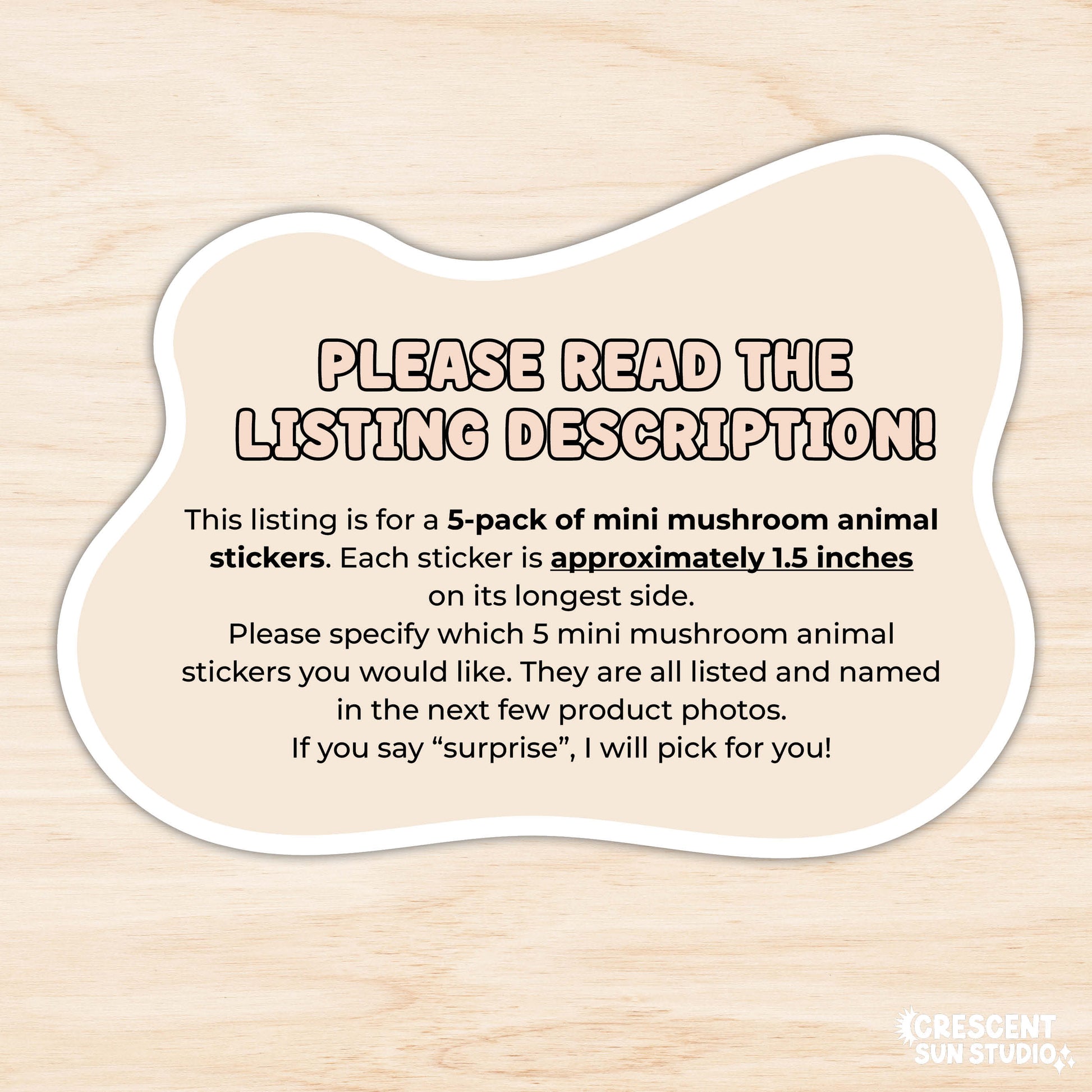 Image reads: "please read the listing description! This listing is for a 5-pack of mini mushroom animal stickers. Each sticker is approximately 1.5 inches 
on its longest side. 
Please specify which 5 mini mushroom animal stickers you would like. They are all listed and named in the next few product photos. 
If you say “surprise”, I will pick for you!"