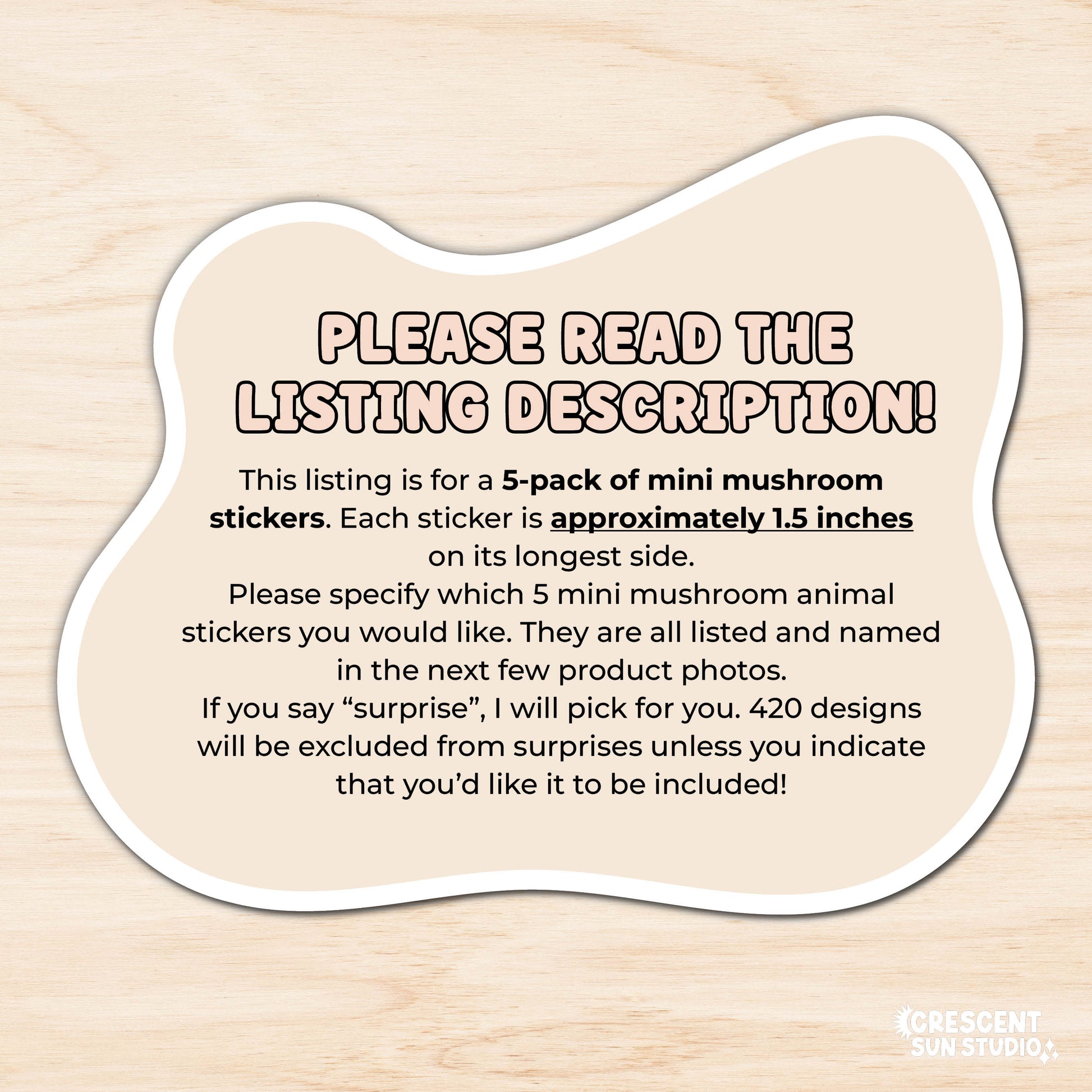 Image reads: "please read the listing description!This listing is for a 5-pack of mini mushroom stickers. Each sticker is approximately 1.5 inches 
on its longest side. 
Please specify which 5 mini mushroom animal stickers you would like. They are all listed and named in the next few product photos. 
If you say “surprise”, I will pick for you. 420 designs will be excluded from surprises unless you indicate that you’d like it to be included!!"