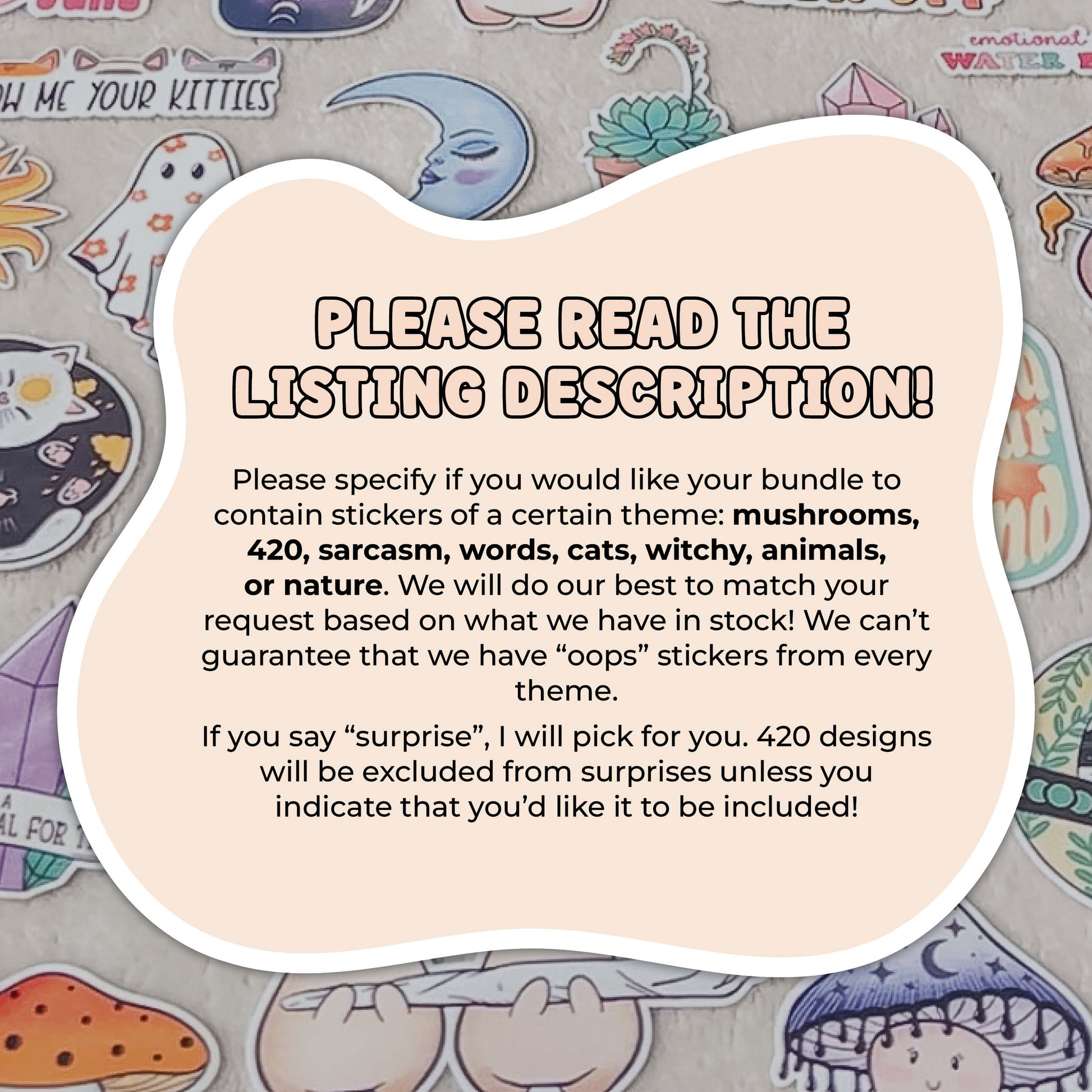 Image reads: "Please read the listing description! Please specify if you would like your bundle to contain stickers of a certain theme: mushrooms, 420, sarcasm, words, cats, witchy, animals, or nature. We will do our best to match your request based on what we have in stock! We can’t guarantee that we have “oops” stickers from every theme.
If you say “surprise”, I will pick for you. 420 designs will be excluded from surprises unless you indicate that you’d like it to be included!"